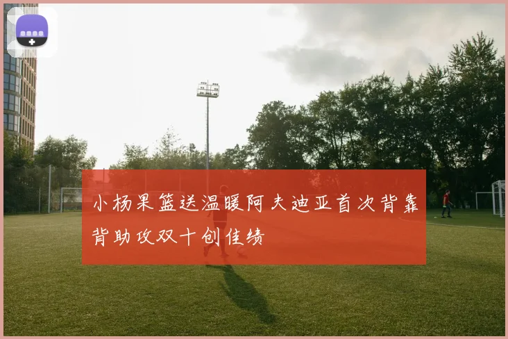 小杨果篮送温暖阿夫迪亚首次背靠背助攻双十创佳绩