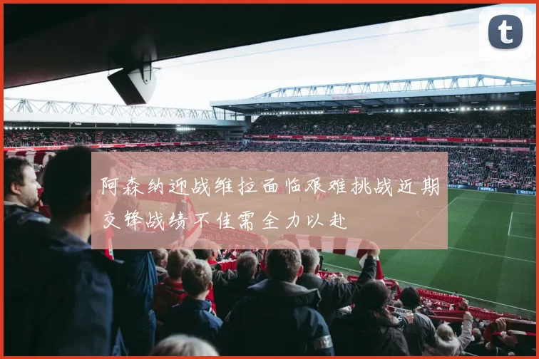 阿森纳迎战维拉面临艰难挑战近期交锋战绩不佳需全力以赴