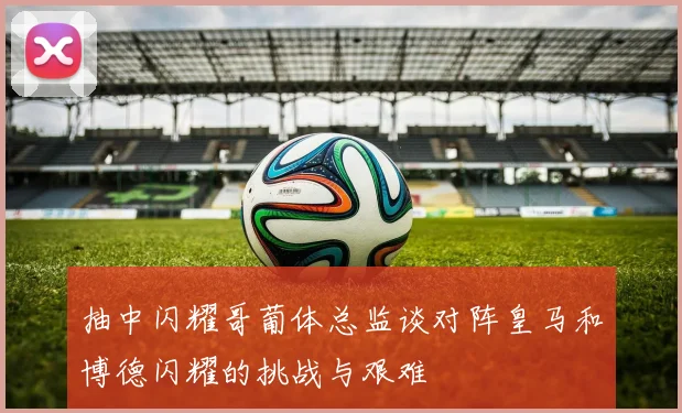抽中闪耀哥葡体总监谈对阵皇马和博德闪耀的挑战与艰难