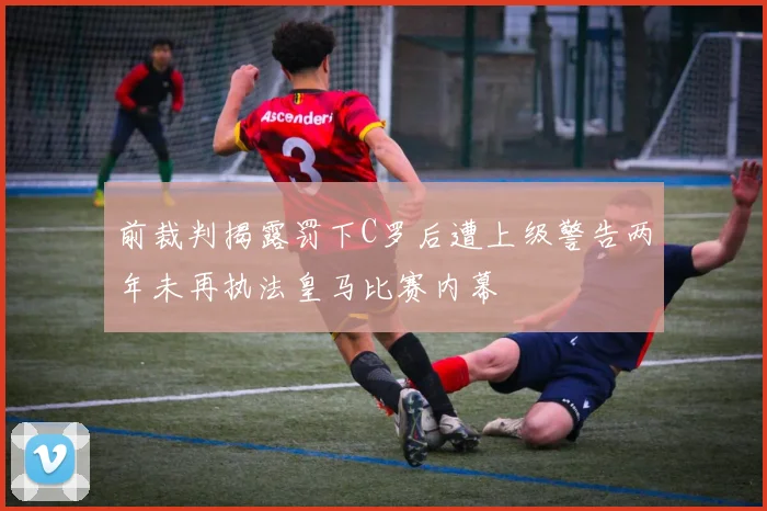 前裁判揭露罚下C罗后遭上级警告两年未再执法皇马比赛内幕