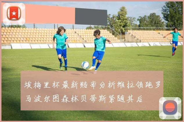 埃梅里杯最新赔率分析维拉领跑罗马波尔图森林贝蒂斯紧随其后