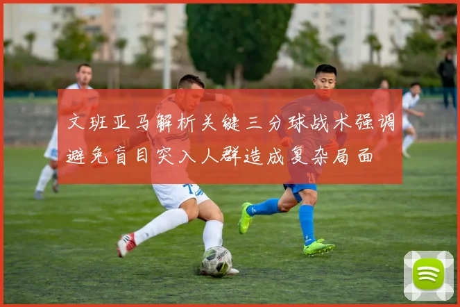 文班亚马解析关键三分球战术强调避免盲目突入人群造成复杂局面