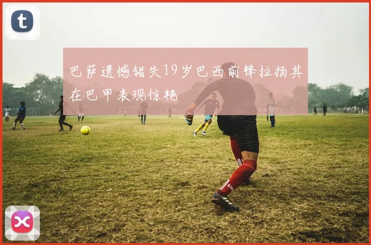 巴萨遗憾错失19岁巴西前锋拉扬其在巴甲表现惊艳