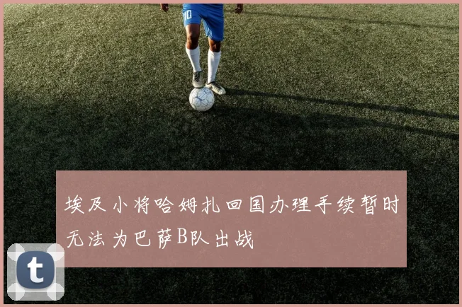 埃及小将哈姆扎回国办理手续暂时无法为巴萨B队出战