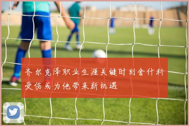齐尔克泽职业生涯关键时刻舍什科受伤或为他带来新机遇