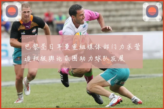 巴黎圣日耳曼重组媒体部门力求营造积极舆论氛围助力球队发展