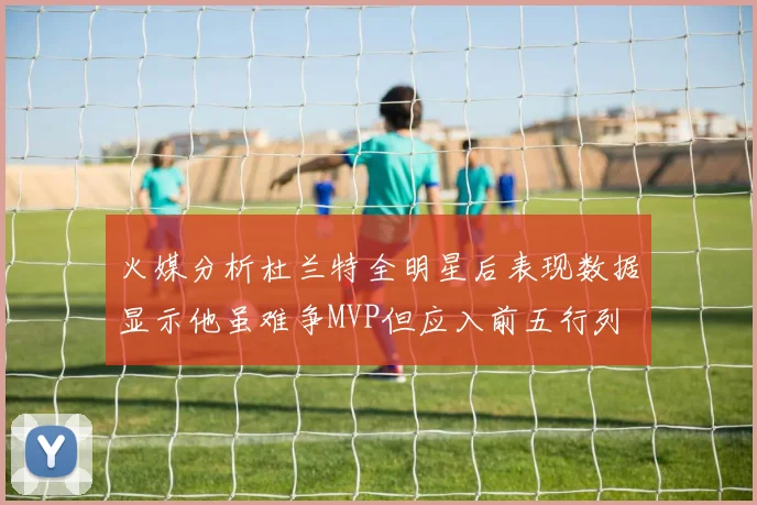 火媒分析杜兰特全明星后表现数据显示他虽难争MVP但应入前五行列