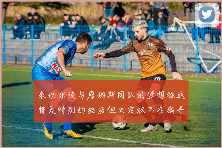 米切尔谈与詹姆斯同队的梦想称这将是特别的经历但决定权不在我手中