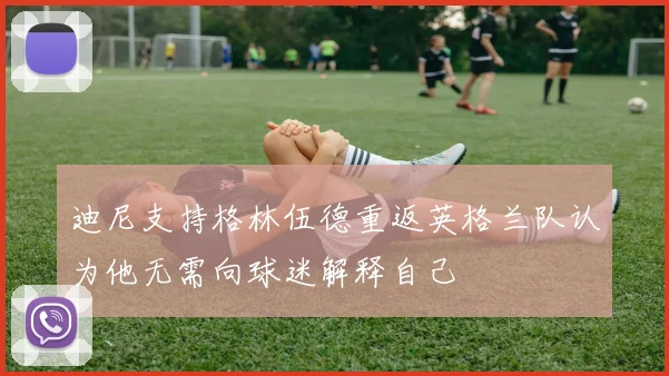 迪尼支持格林伍德重返英格兰队认为他无需向球迷解释自己