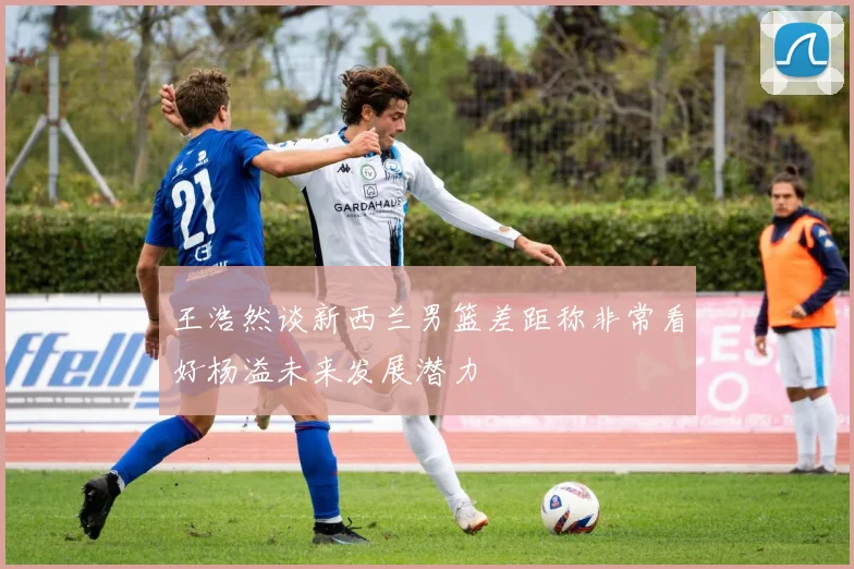 王浩然谈新西兰男篮差距称非常看好杨溢未来发展潜力