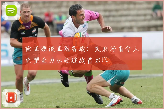 徐正源谈亚冠备战：失利河南令人失望全力以赴迎战首尔FC