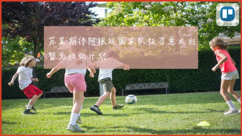 苏莱期待阿根廷国家队征召意大利暂无归化计划