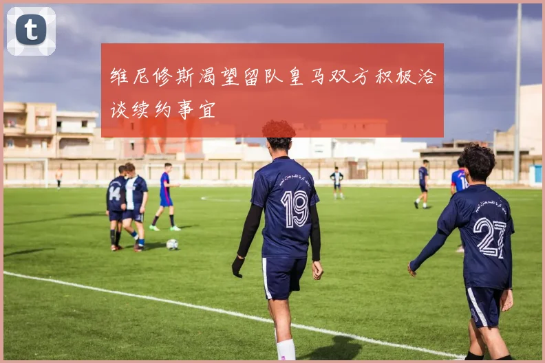维尼修斯渴望留队皇马双方积极洽谈续约事宜