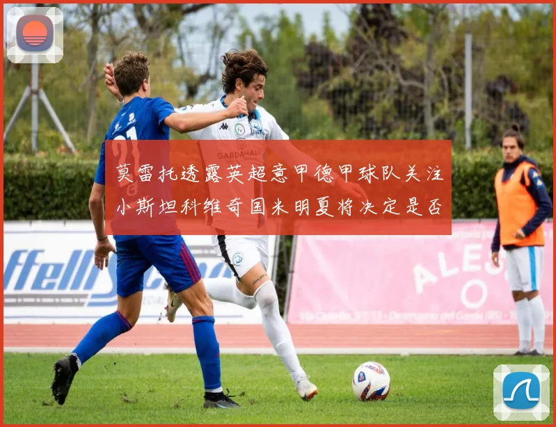 莫雷托透露英超意甲德甲球队关注小斯坦科维奇国米明夏将决定是否回购