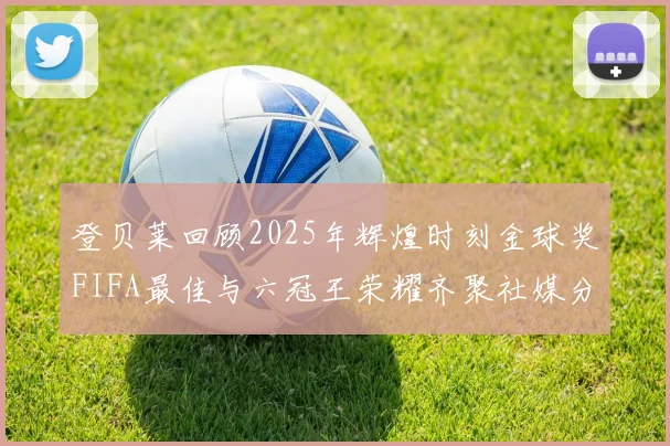 登贝莱回顾2025年辉煌时刻金球奖FIFA最佳与六冠王荣耀齐聚社媒分享
