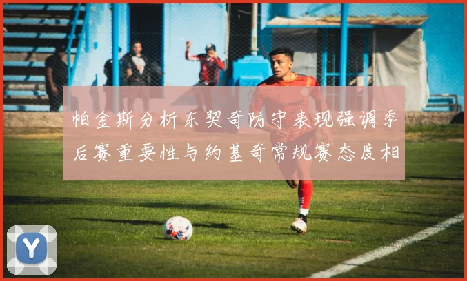 帕金斯分析东契奇防守表现强调季后赛重要性与约基奇常规赛态度相似