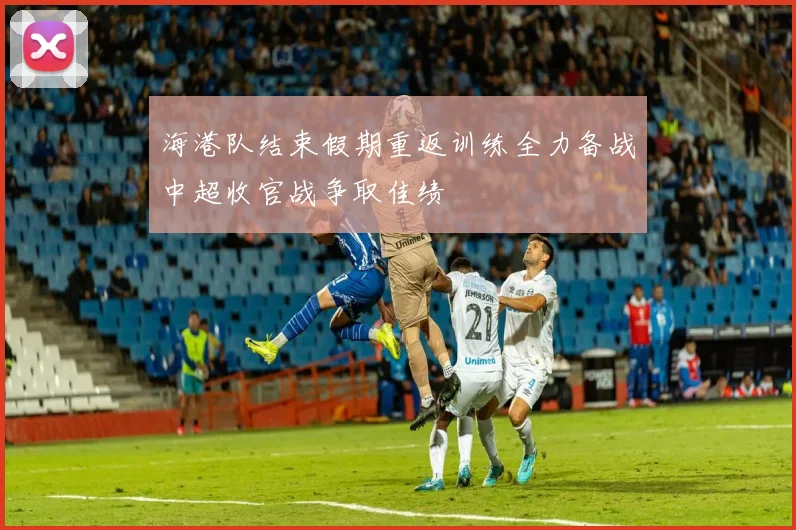 海港队结束假期重返训练全力备战中超收官战争取佳绩