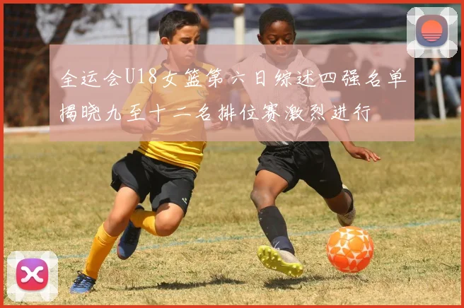 全运会U18女篮第六日综述四强名单揭晓九至十二名排位赛激烈进行