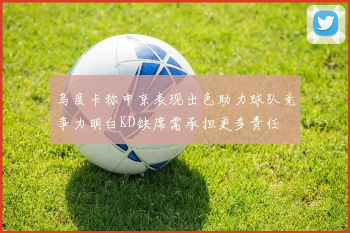 乌度卡称申京表现出色助力球队竞争力明白KD缺席需承担更多责任