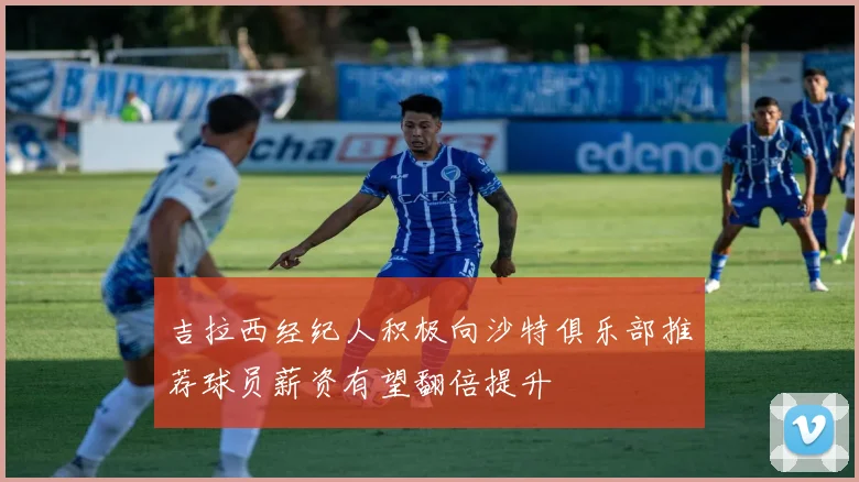 吉拉西经纪人积极向沙特俱乐部推荐球员薪资有望翻倍提升