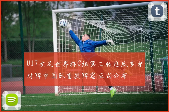 U17女足世界杯C组第三轮厄瓜多尔对阵中国队首发阵容正式公布