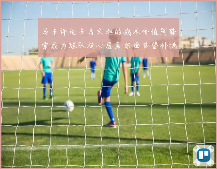 马卡评论卡马文加的战术价值阿隆索成为球队核心居莱尔面临替补挑战