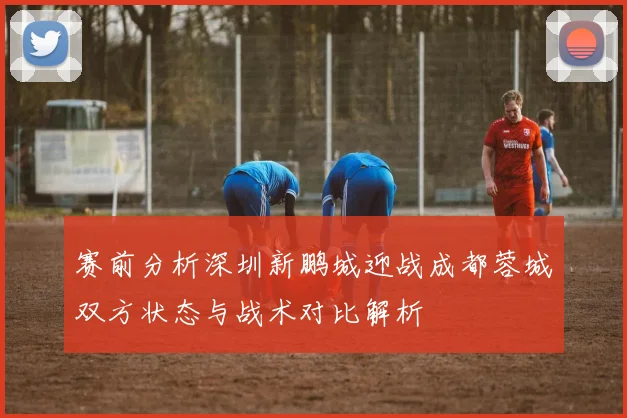 赛前分析深圳新鹏城迎战成都蓉城双方状态与战术对比解析