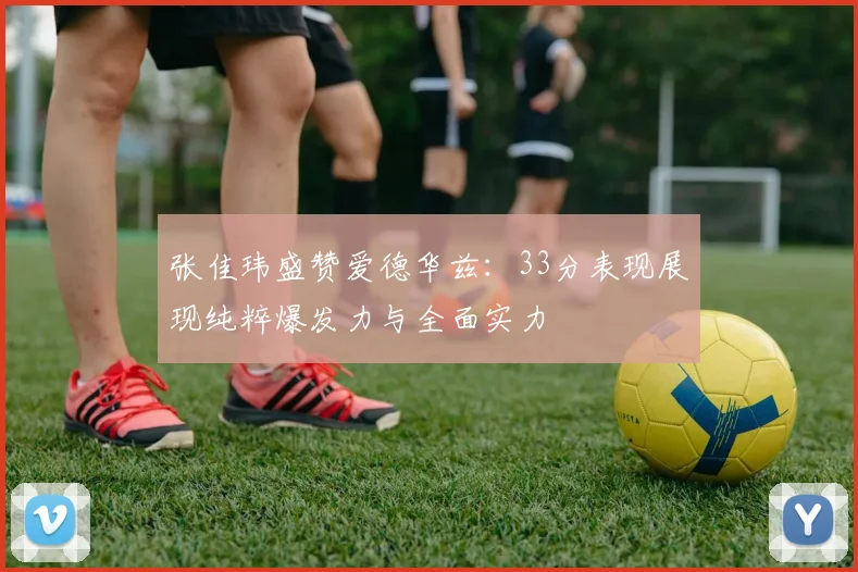 张佳玮盛赞爱德华兹：33分表现展现纯粹爆发力与全面实力