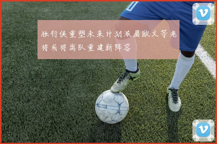 独行侠重塑未来计划浓眉欧文等老将或将离队重建新阵容