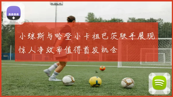 小琼斯与哈登小卡祖巴茨联手展现惊人净效率值得首发机会