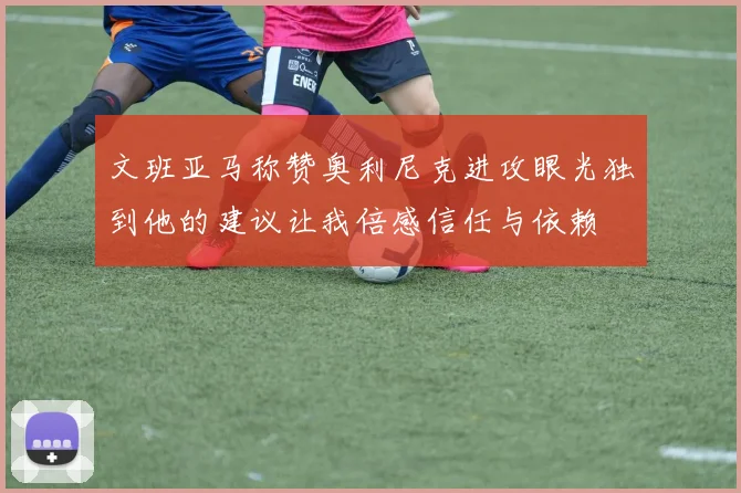 文班亚马称赞奥利尼克进攻眼光独到他的建议让我倍感信任与依赖