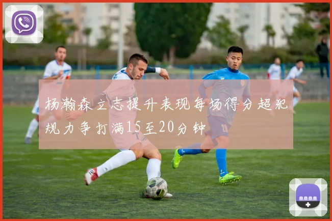 杨瀚森立志提升表现每场得分超犯规力争打满15至20分钟