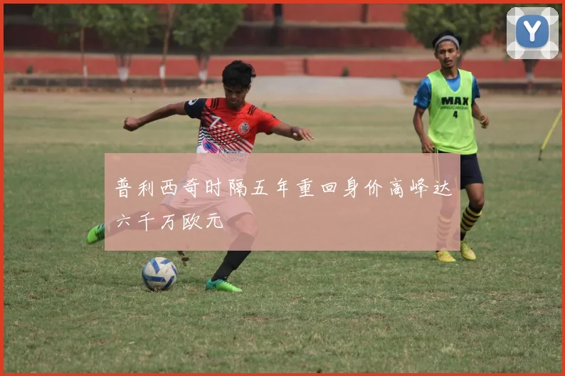 普利西奇时隔五年重回身价高峰达六千万欧元